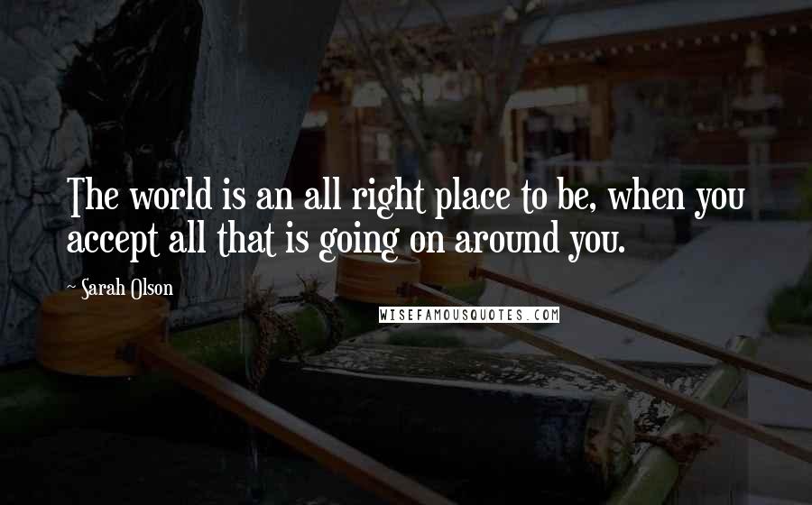 Sarah Olson Quotes: The world is an all right place to be, when you accept all that is going on around you.