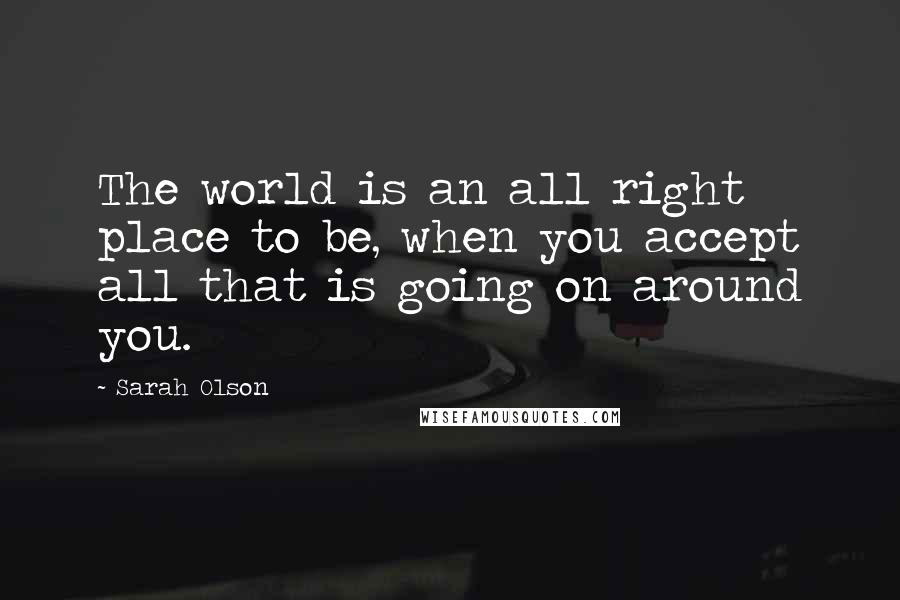 Sarah Olson Quotes: The world is an all right place to be, when you accept all that is going on around you.