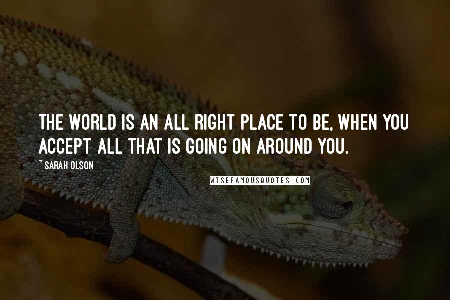 Sarah Olson Quotes: The world is an all right place to be, when you accept all that is going on around you.