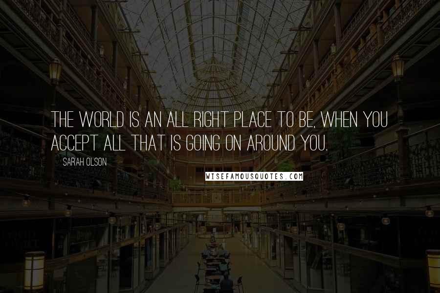 Sarah Olson Quotes: The world is an all right place to be, when you accept all that is going on around you.