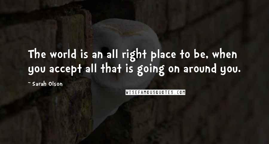 Sarah Olson Quotes: The world is an all right place to be, when you accept all that is going on around you.