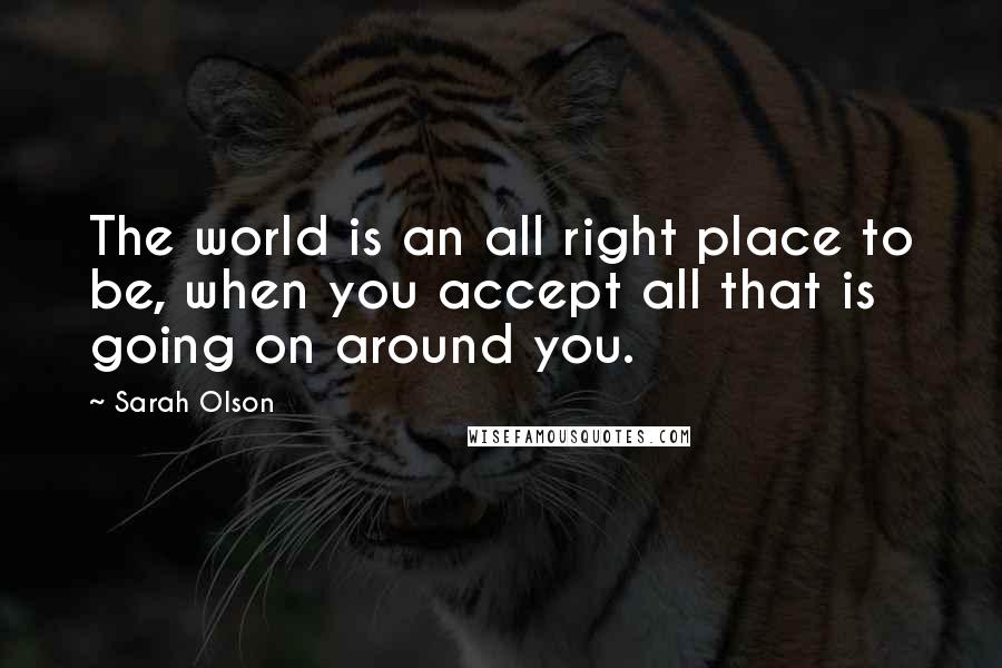 Sarah Olson Quotes: The world is an all right place to be, when you accept all that is going on around you.