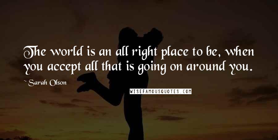 Sarah Olson Quotes: The world is an all right place to be, when you accept all that is going on around you.