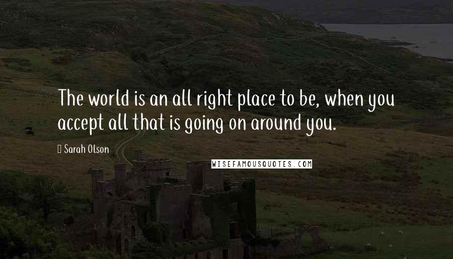 Sarah Olson Quotes: The world is an all right place to be, when you accept all that is going on around you.