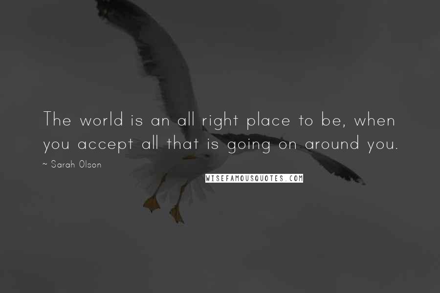 Sarah Olson Quotes: The world is an all right place to be, when you accept all that is going on around you.