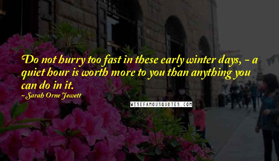 Sarah Orne Jewett Quotes: Do not hurry too fast in these early winter days, - a quiet hour is worth more to you than anything you can do in it.