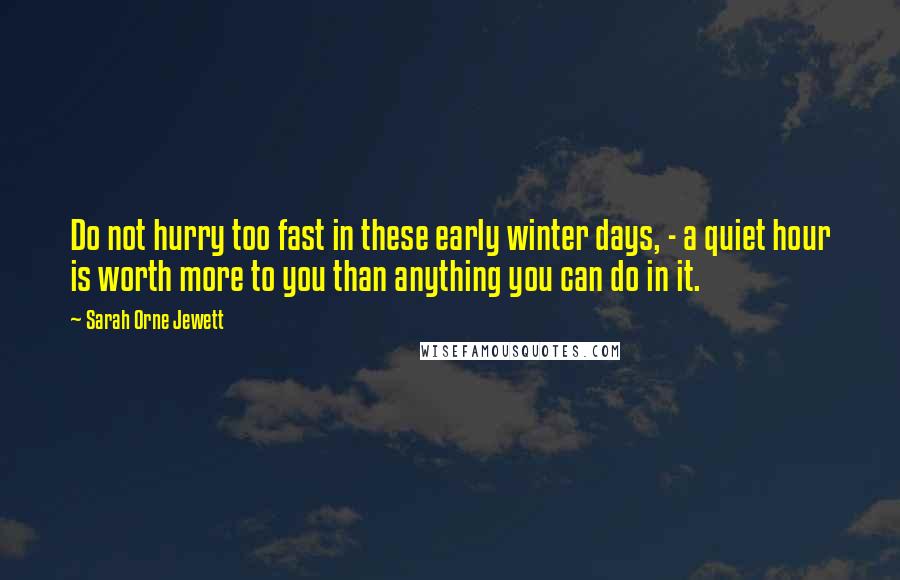 Sarah Orne Jewett Quotes: Do not hurry too fast in these early winter days, - a quiet hour is worth more to you than anything you can do in it.