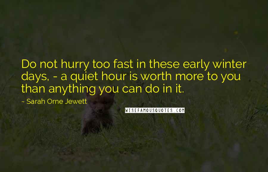 Sarah Orne Jewett Quotes: Do not hurry too fast in these early winter days, - a quiet hour is worth more to you than anything you can do in it.