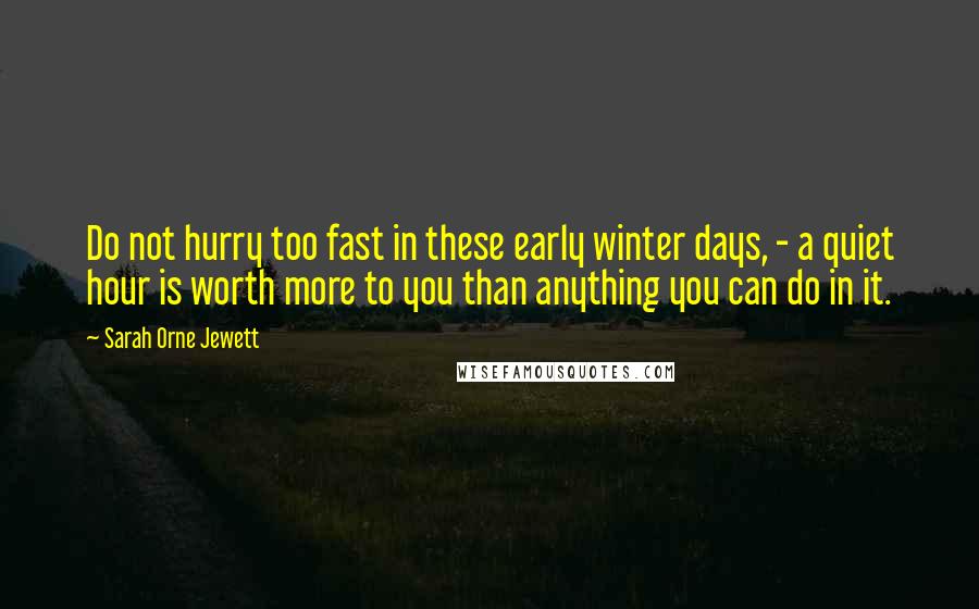 Sarah Orne Jewett Quotes: Do not hurry too fast in these early winter days, - a quiet hour is worth more to you than anything you can do in it.