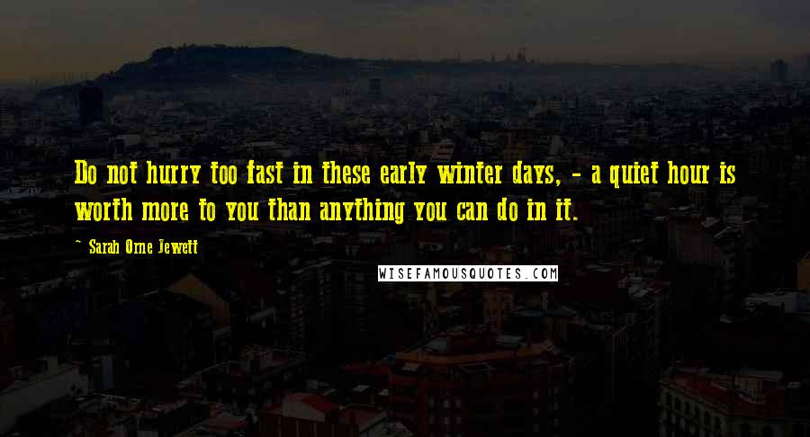 Sarah Orne Jewett Quotes: Do not hurry too fast in these early winter days, - a quiet hour is worth more to you than anything you can do in it.