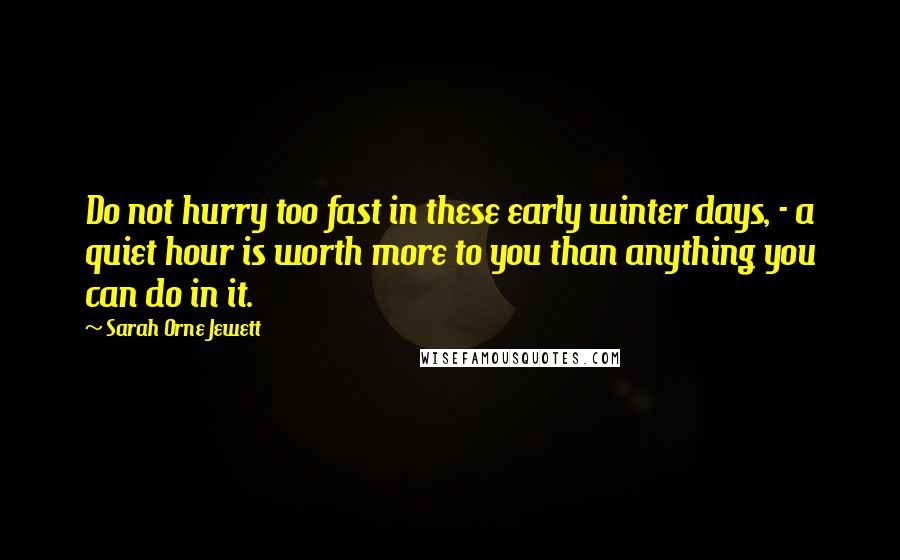 Sarah Orne Jewett Quotes: Do not hurry too fast in these early winter days, - a quiet hour is worth more to you than anything you can do in it.