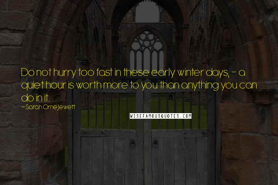 Sarah Orne Jewett Quotes: Do not hurry too fast in these early winter days, - a quiet hour is worth more to you than anything you can do in it.