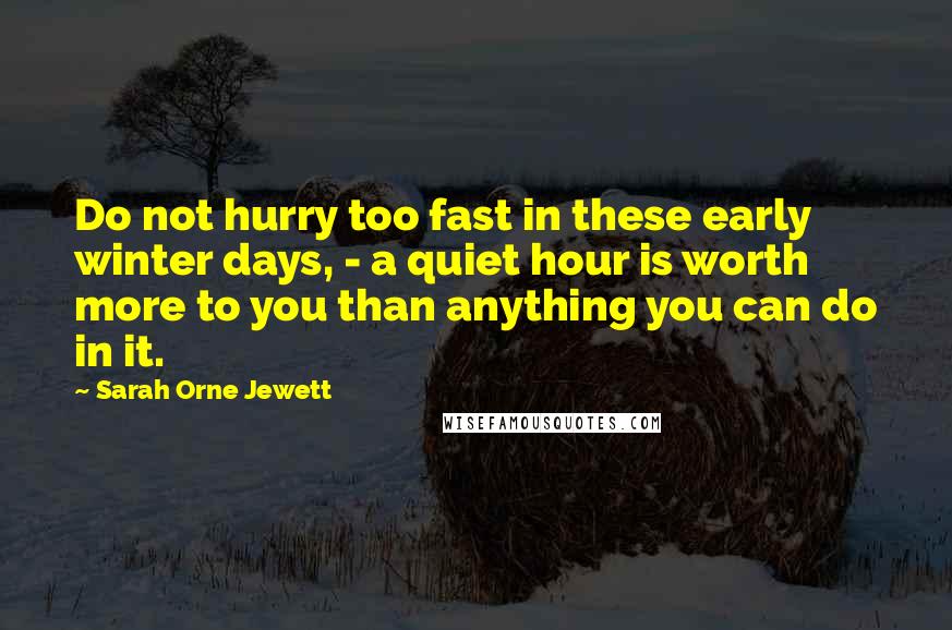 Sarah Orne Jewett Quotes: Do not hurry too fast in these early winter days, - a quiet hour is worth more to you than anything you can do in it.