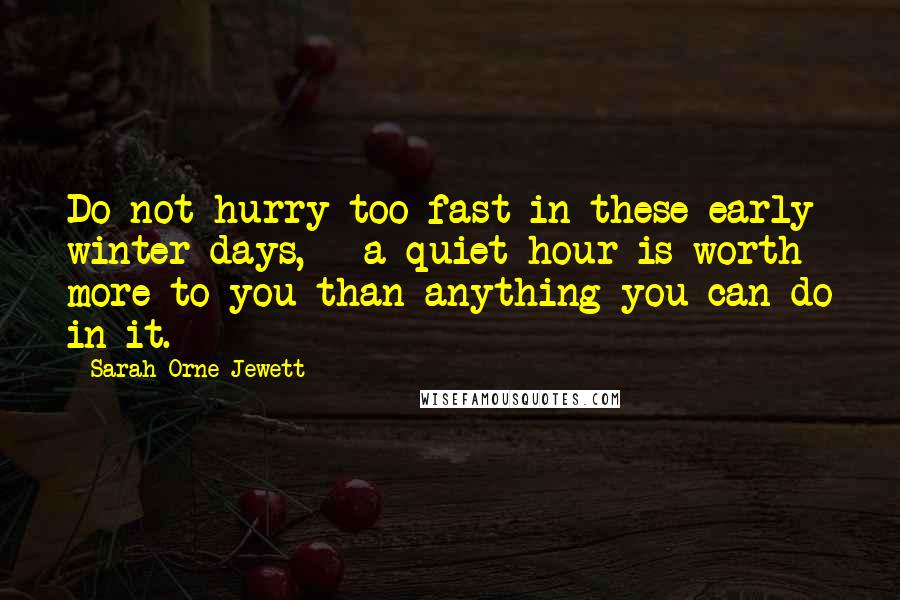 Sarah Orne Jewett Quotes: Do not hurry too fast in these early winter days, - a quiet hour is worth more to you than anything you can do in it.