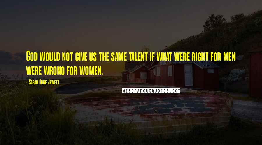 Sarah Orne Jewett Quotes: God would not give us the same talent if what were right for men were wrong for women.