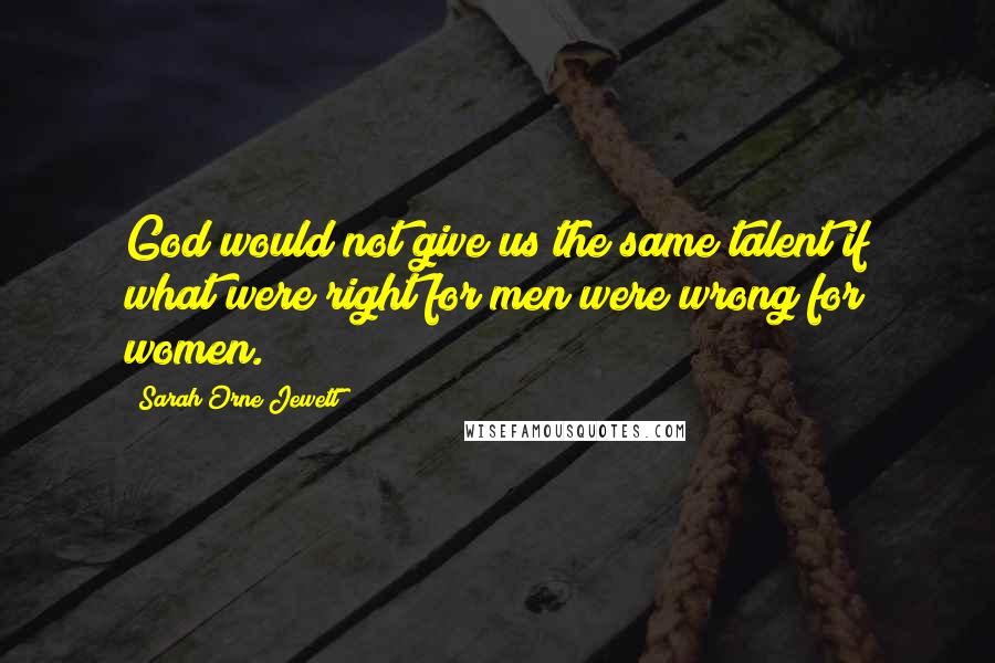 Sarah Orne Jewett Quotes: God would not give us the same talent if what were right for men were wrong for women.