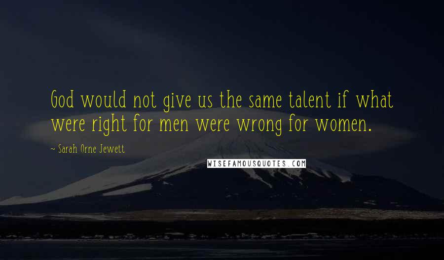 Sarah Orne Jewett Quotes: God would not give us the same talent if what were right for men were wrong for women.