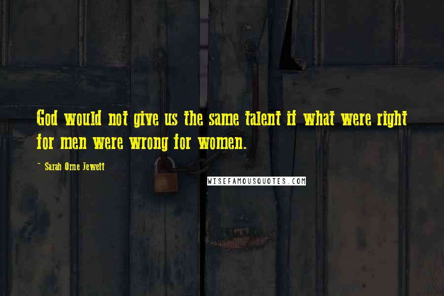 Sarah Orne Jewett Quotes: God would not give us the same talent if what were right for men were wrong for women.