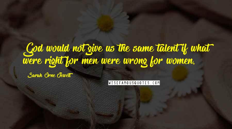 Sarah Orne Jewett Quotes: God would not give us the same talent if what were right for men were wrong for women.