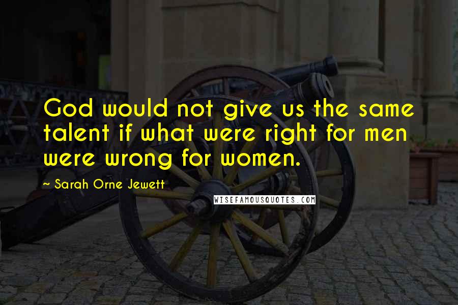 Sarah Orne Jewett Quotes: God would not give us the same talent if what were right for men were wrong for women.