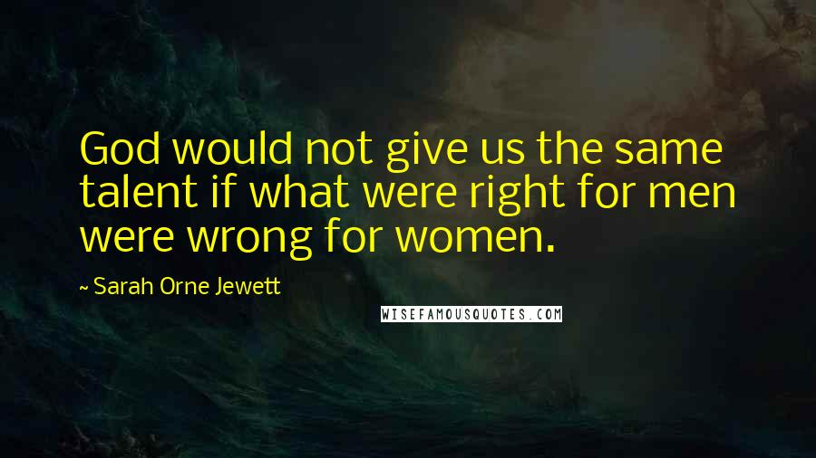 Sarah Orne Jewett Quotes: God would not give us the same talent if what were right for men were wrong for women.