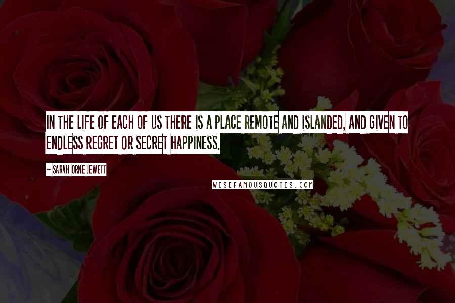 Sarah Orne Jewett Quotes: In the life of each of us there is a place remote and islanded, and given to endless regret or secret happiness.
