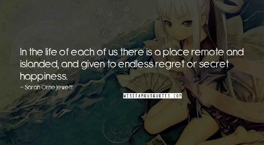 Sarah Orne Jewett Quotes: In the life of each of us there is a place remote and islanded, and given to endless regret or secret happiness.