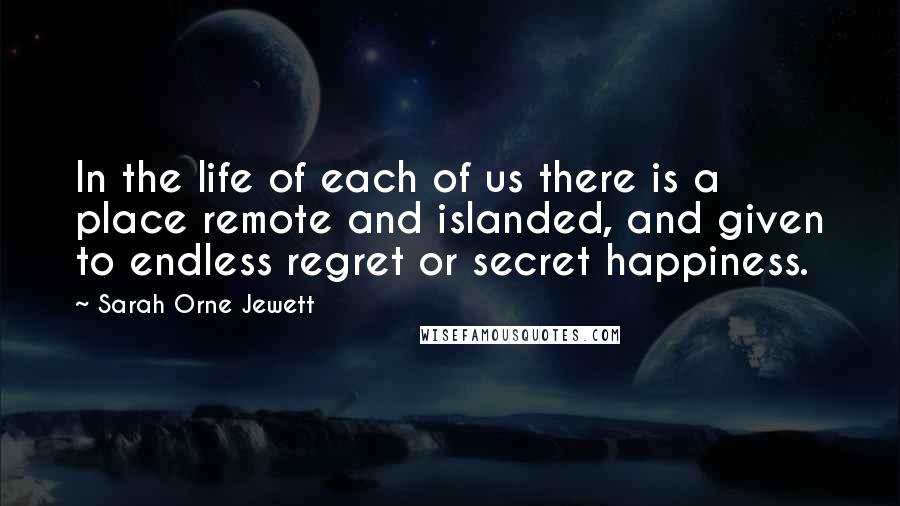 Sarah Orne Jewett Quotes: In the life of each of us there is a place remote and islanded, and given to endless regret or secret happiness.