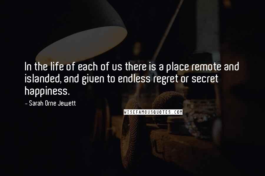 Sarah Orne Jewett Quotes: In the life of each of us there is a place remote and islanded, and given to endless regret or secret happiness.