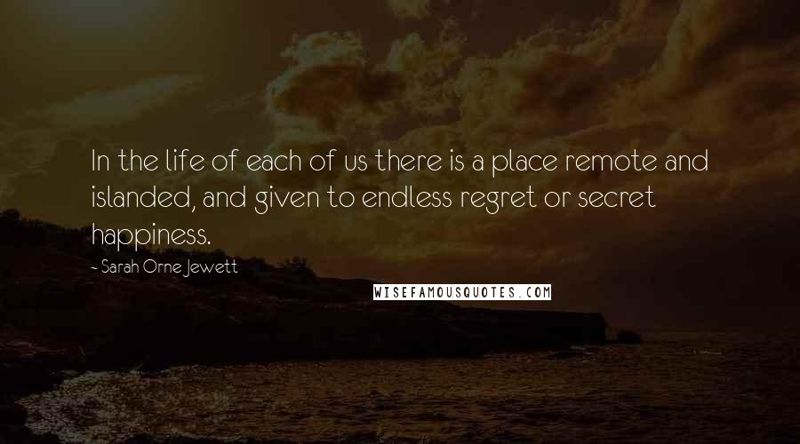 Sarah Orne Jewett Quotes: In the life of each of us there is a place remote and islanded, and given to endless regret or secret happiness.
