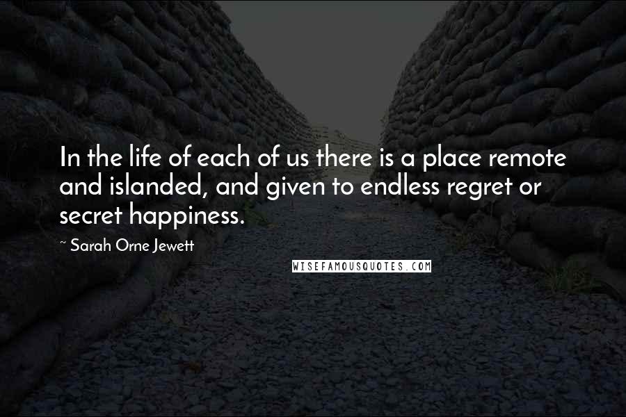 Sarah Orne Jewett Quotes: In the life of each of us there is a place remote and islanded, and given to endless regret or secret happiness.