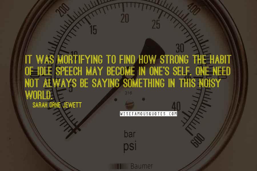 Sarah Orne Jewett Quotes: It was mortifying to find how strong the habit of idle speech may become in one's self. One need not always be saying something in this noisy world.