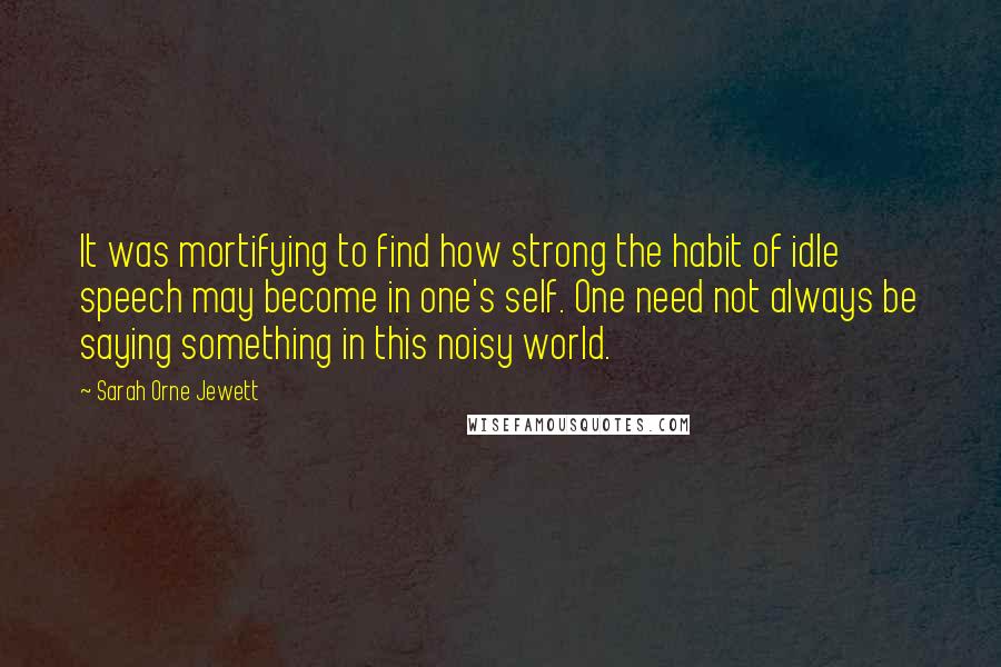 Sarah Orne Jewett Quotes: It was mortifying to find how strong the habit of idle speech may become in one's self. One need not always be saying something in this noisy world.