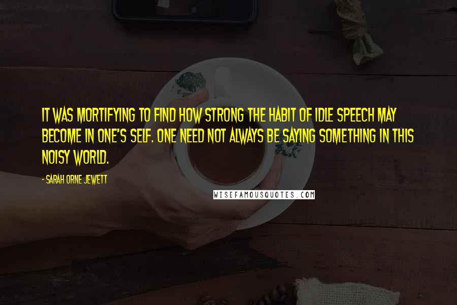 Sarah Orne Jewett Quotes: It was mortifying to find how strong the habit of idle speech may become in one's self. One need not always be saying something in this noisy world.