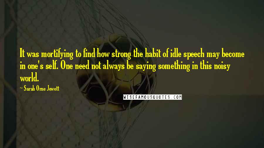 Sarah Orne Jewett Quotes: It was mortifying to find how strong the habit of idle speech may become in one's self. One need not always be saying something in this noisy world.