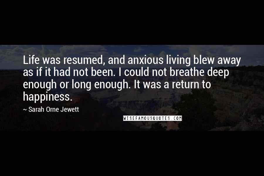 Sarah Orne Jewett Quotes: Life was resumed, and anxious living blew away as if it had not been. I could not breathe deep enough or long enough. It was a return to happiness.