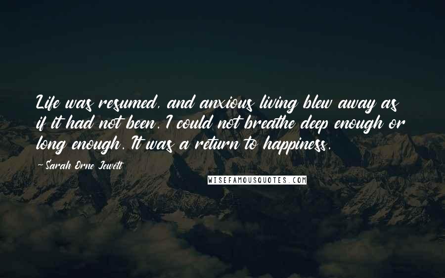 Sarah Orne Jewett Quotes: Life was resumed, and anxious living blew away as if it had not been. I could not breathe deep enough or long enough. It was a return to happiness.
