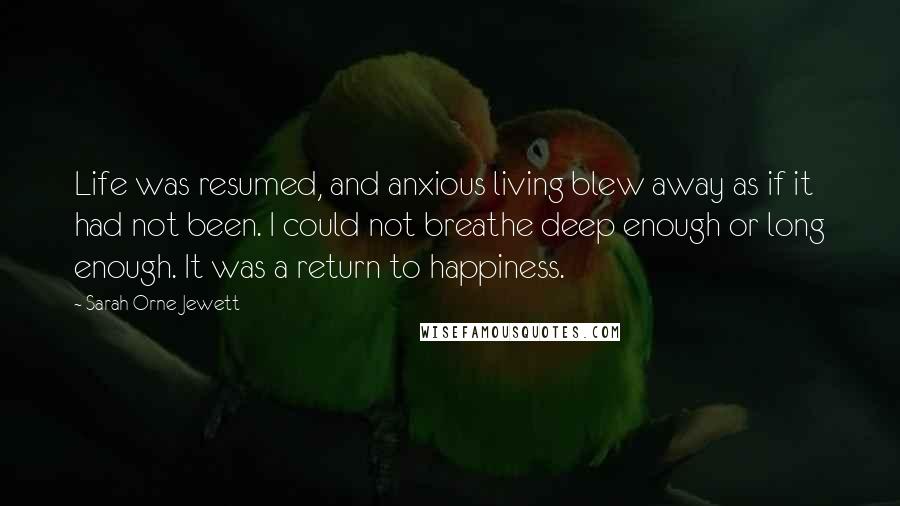 Sarah Orne Jewett Quotes: Life was resumed, and anxious living blew away as if it had not been. I could not breathe deep enough or long enough. It was a return to happiness.