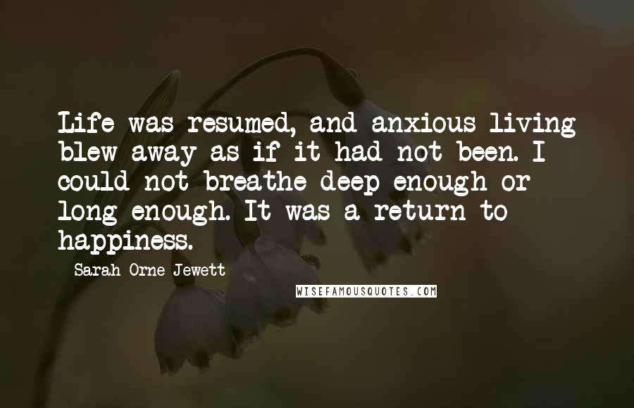 Sarah Orne Jewett Quotes: Life was resumed, and anxious living blew away as if it had not been. I could not breathe deep enough or long enough. It was a return to happiness.