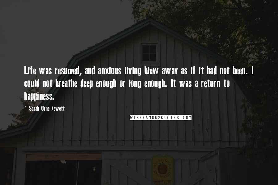 Sarah Orne Jewett Quotes: Life was resumed, and anxious living blew away as if it had not been. I could not breathe deep enough or long enough. It was a return to happiness.