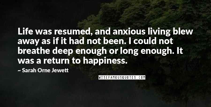 Sarah Orne Jewett Quotes: Life was resumed, and anxious living blew away as if it had not been. I could not breathe deep enough or long enough. It was a return to happiness.