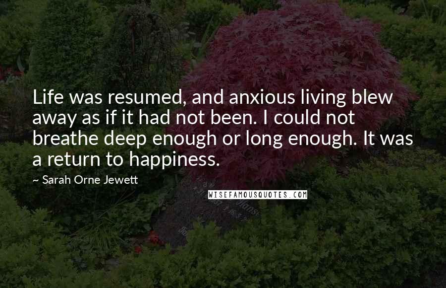 Sarah Orne Jewett Quotes: Life was resumed, and anxious living blew away as if it had not been. I could not breathe deep enough or long enough. It was a return to happiness.