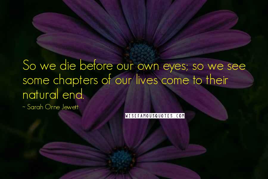 Sarah Orne Jewett Quotes: So we die before our own eyes; so we see some chapters of our lives come to their natural end.