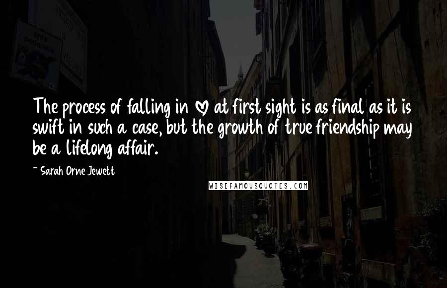 Sarah Orne Jewett Quotes: The process of falling in love at first sight is as final as it is swift in such a case, but the growth of true friendship may be a lifelong affair.