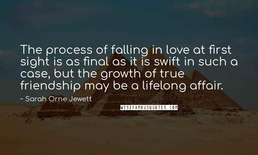 Sarah Orne Jewett Quotes: The process of falling in love at first sight is as final as it is swift in such a case, but the growth of true friendship may be a lifelong affair.