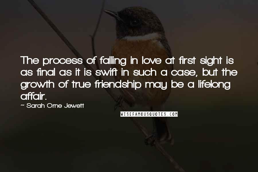 Sarah Orne Jewett Quotes: The process of falling in love at first sight is as final as it is swift in such a case, but the growth of true friendship may be a lifelong affair.