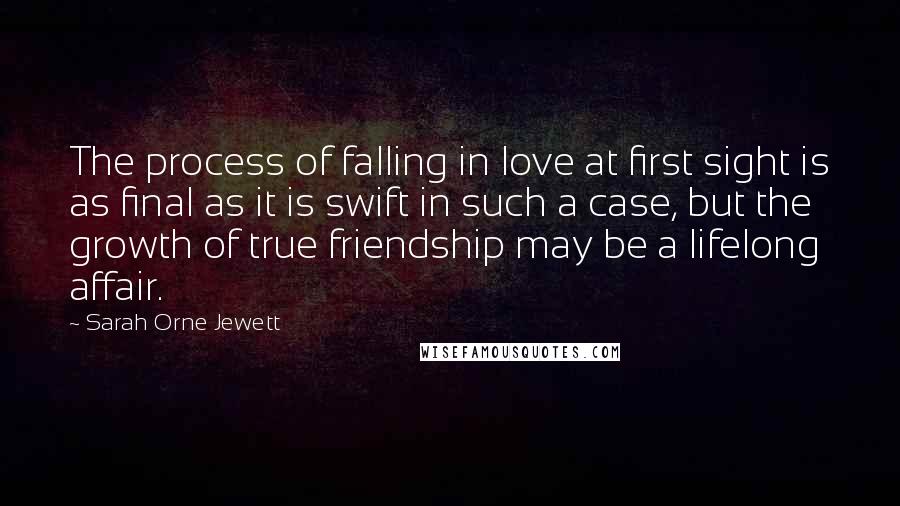 Sarah Orne Jewett Quotes: The process of falling in love at first sight is as final as it is swift in such a case, but the growth of true friendship may be a lifelong affair.