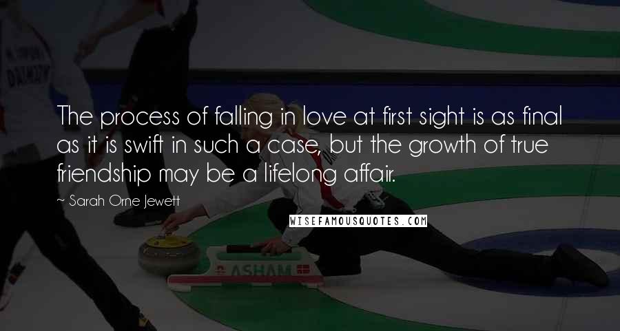 Sarah Orne Jewett Quotes: The process of falling in love at first sight is as final as it is swift in such a case, but the growth of true friendship may be a lifelong affair.