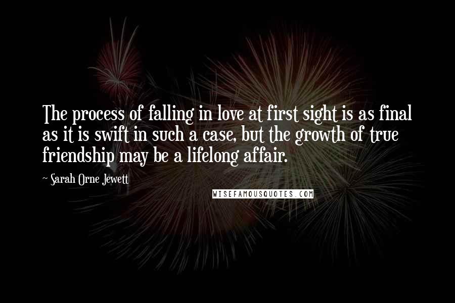Sarah Orne Jewett Quotes: The process of falling in love at first sight is as final as it is swift in such a case, but the growth of true friendship may be a lifelong affair.