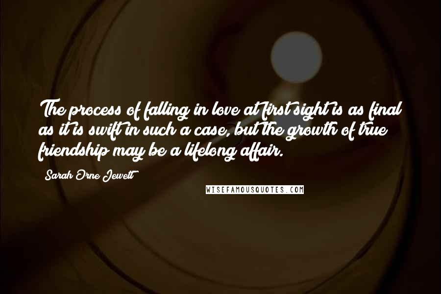 Sarah Orne Jewett Quotes: The process of falling in love at first sight is as final as it is swift in such a case, but the growth of true friendship may be a lifelong affair.